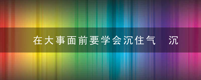 在大事面前要学会沉住气 沉住气儿是一种人生的修为，在大事难事面前